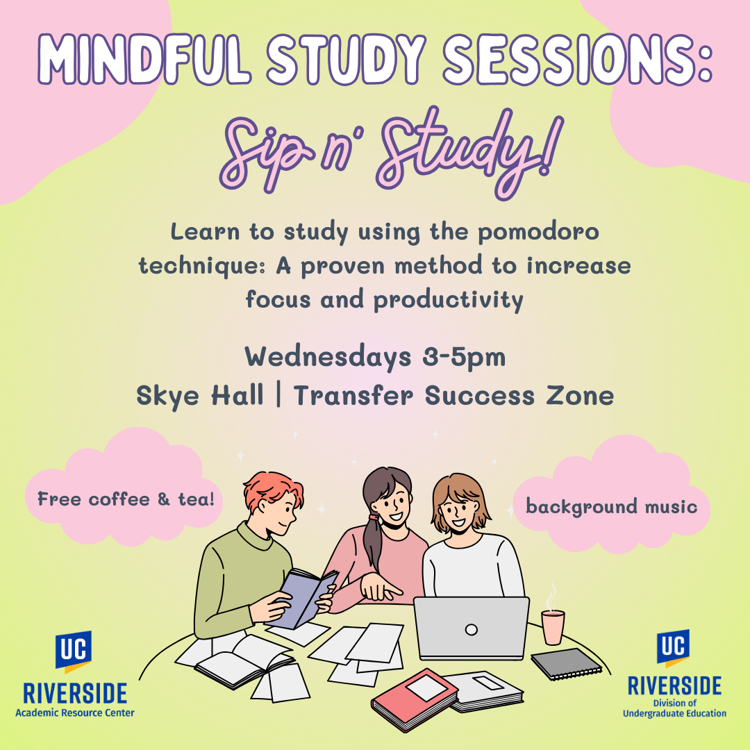 Mindful Study Sessions: Sip n' Study. Learn to study using the Pomodoro Technique, a proven method to increase focus and productivity. Wednesdays 3pm-5pm. Skye Hall- Transfer Success Zone. Free coffee and tea. Background music. UC Riverside Academic Resource Center and Department of Undergraduate Education.